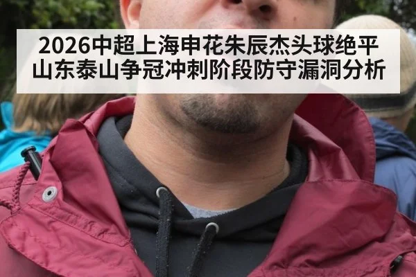 2026中超上海申花朱辰杰头球绝平山东泰山争冠冲刺阶段防守漏洞分析