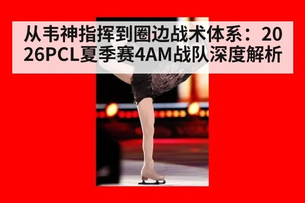 从韦神指挥到圈边战术体系：2026PCL夏季赛4AM战队深度解析